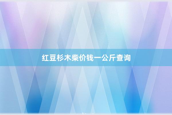 红豆杉木柴价钱一公斤查询