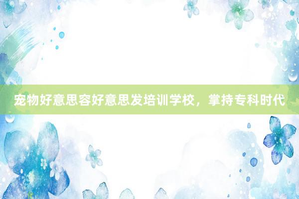 宠物好意思容好意思发培训学校，掌持专科时代